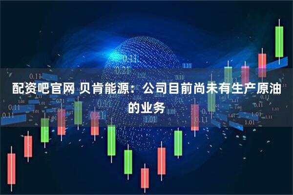 配资吧官网 贝肯能源：公司目前尚未有生产原油的业务