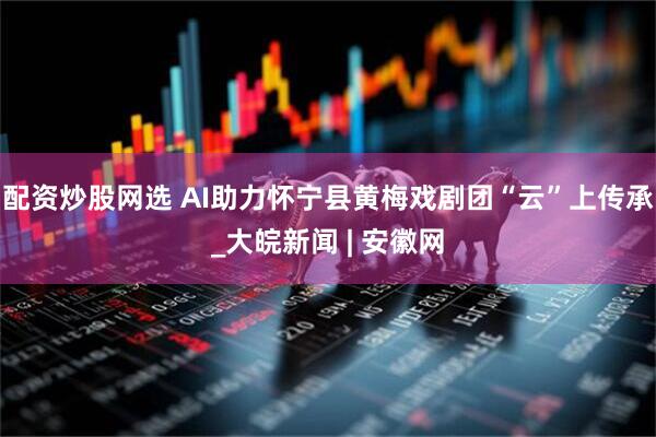 配资炒股网选 AI助力怀宁县黄梅戏剧团“云”上传承_大皖新闻 | 安徽网
