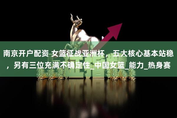 南京开户配资 女篮征战亚洲杯，五大核心基本站稳，另有三位充满不确定性_中国女篮_能力_热身赛