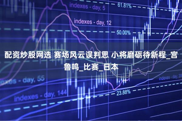 配资炒股网选 赛场风云误判思 小将磨砺待新程_宫鲁鸣_比赛_日本
