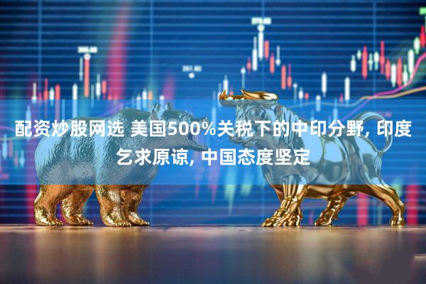 配资炒股网选 美国500%关税下的中印分野, 印度乞求原谅, 中国态度坚定