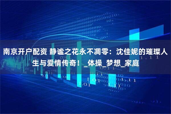 南京开户配资 静谧之花永不凋零：沈佳妮的璀璨人生与爱情传奇！_体操_梦想_家庭