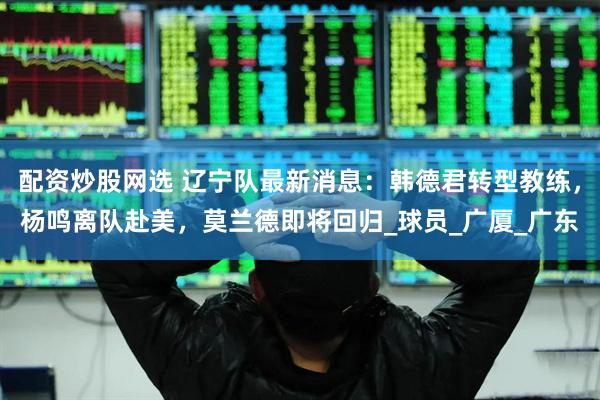 配资炒股网选 辽宁队最新消息：韩德君转型教练，杨鸣离队赴美，莫兰德即将回归_球员_广厦_广东