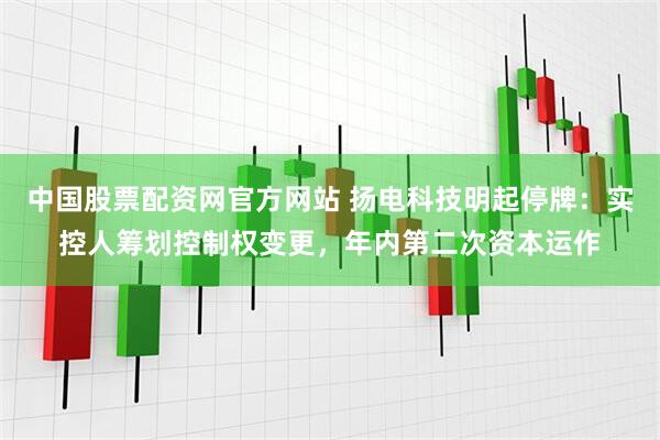 中国股票配资网官方网站 扬电科技明起停牌：实控人筹划控制权变更，年内第二次资本运作