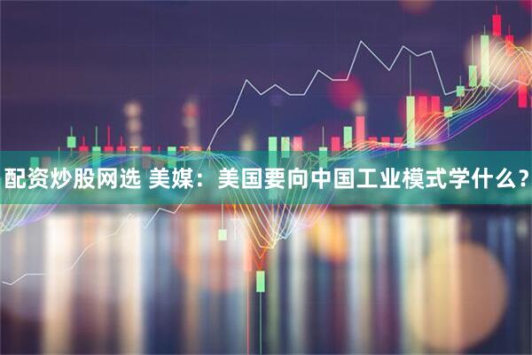 配资炒股网选 美媒：美国要向中国工业模式学什么？