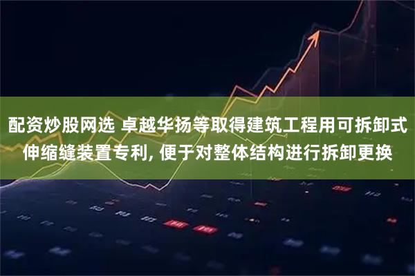 配资炒股网选 卓越华扬等取得建筑工程用可拆卸式伸缩缝装置专利, 便于对整体结构进行拆卸更换