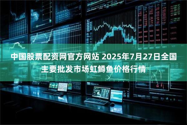 中国股票配资网官方网站 2025年7月27日全国主要批发市场虹鳟鱼价格行情