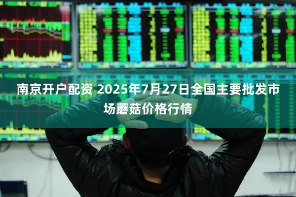 南京开户配资 2025年7月27日全国主要批发市场蘑菇价格行情