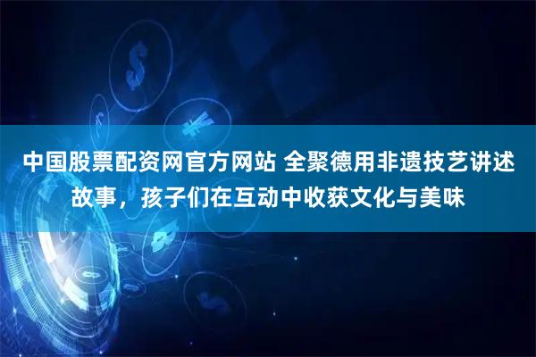 中国股票配资网官方网站 全聚德用非遗技艺讲述故事，孩子们在互动中收获文化与美味