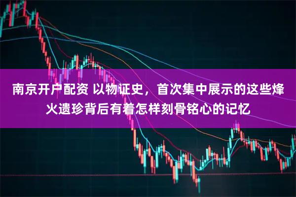 南京开户配资 以物证史，首次集中展示的这些烽火遗珍背后有着怎样刻骨铭心的记忆