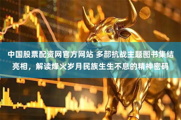 中国股票配资网官方网站 多部抗战主题图书集结亮相，解读烽火岁月民族生生不息的精神密码