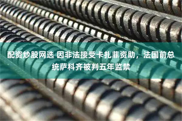 配资炒股网选 因非法接受卡扎菲资助，法国前总统萨科齐被判五年监禁