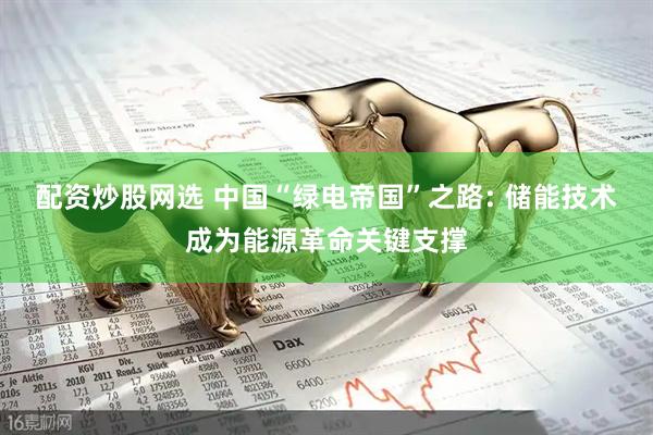 配资炒股网选 中国“绿电帝国”之路: 储能技术成为能源革命关键支撑
