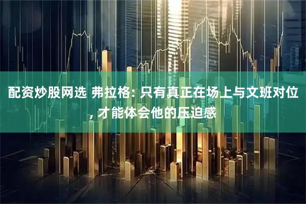 配资炒股网选 弗拉格: 只有真正在场上与文班对位, 才能体会他的压迫感