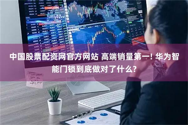 中国股票配资网官方网站 高端销量第一! 华为智能门锁到底做对了什么?