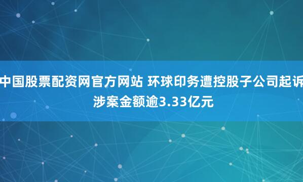 中国股票配资网官方网站 环球印务遭控股子公司起诉 涉案金额逾3.33亿元