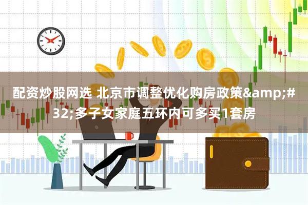 配资炒股网选 北京市调整优化购房政策 多子女家庭五环内可多买1套房