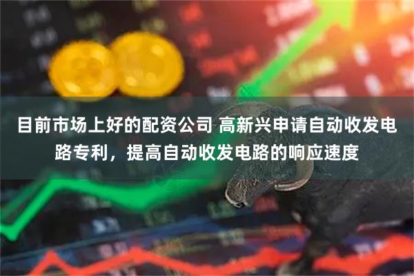 目前市场上好的配资公司 高新兴申请自动收发电路专利，提高自动收发电路的响应速度