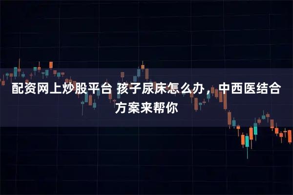 配资网上炒股平台 孩子尿床怎么办，中西医结合方案来帮你