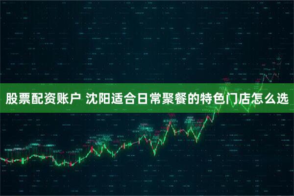 股票配资账户 沈阳适合日常聚餐的特色门店怎么选