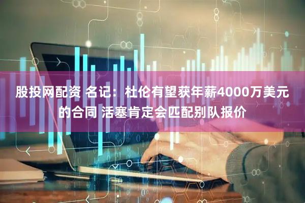 股投网配资 名记：杜伦有望获年薪4000万美元的合同 活塞肯定会匹配别队报价